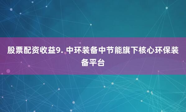 股票配资收益9. 中环装备中节能旗下核心环保装备平台