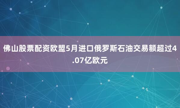 佛山股票配资欧盟5月进口俄罗斯石油交易额超过4.07亿欧元