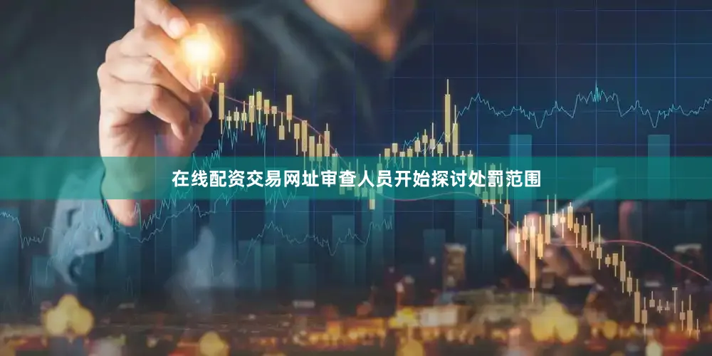 在线配资交易网址审查人员开始探讨处罰范围